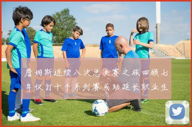 詹姆斯连续八次总决赛之旅回顾七年仅打十个系列赛或助延长职业生涯