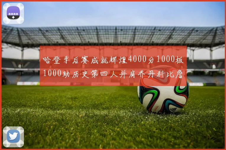 哈登季后赛成就辉煌4000分1000板1000助历史第四人并肩乔丹科比詹姆斯