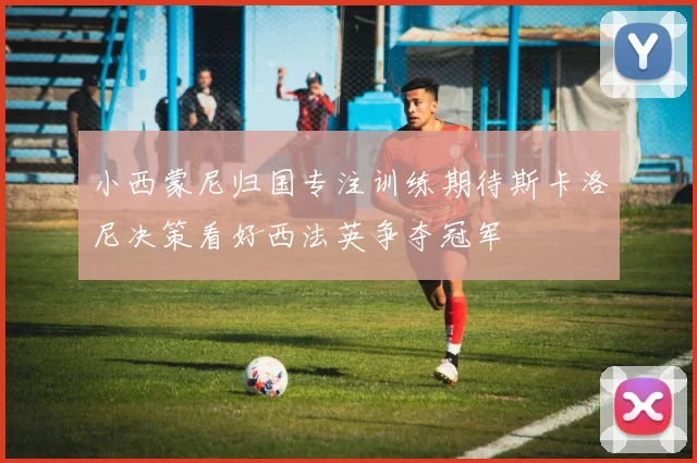 小西蒙尼归国专注训练期待斯卡洛尼决策看好西法英争夺冠军