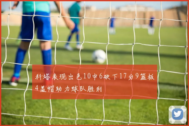科塔表现出色10中6砍下17分9篮板4盖帽助力球队胜利