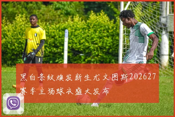 黑白条纹焕发新生尤文图斯202627赛季主场球衣盛大发布