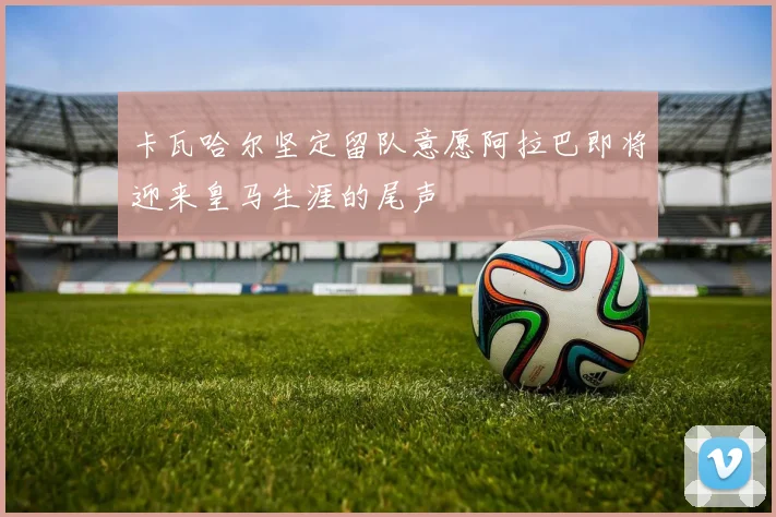 卡瓦哈尔坚定留队意愿阿拉巴即将迎来皇马生涯的尾声
