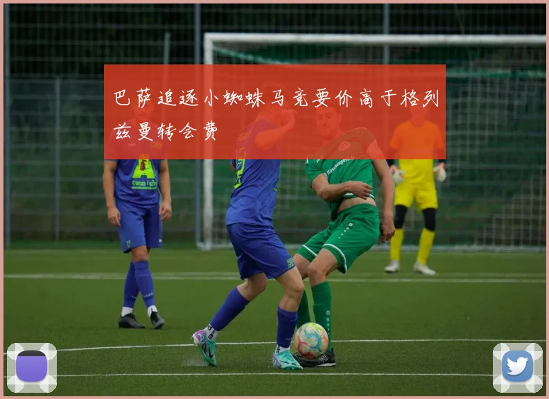 巴萨追逐小蜘蛛马竞要价高于格列兹曼转会费