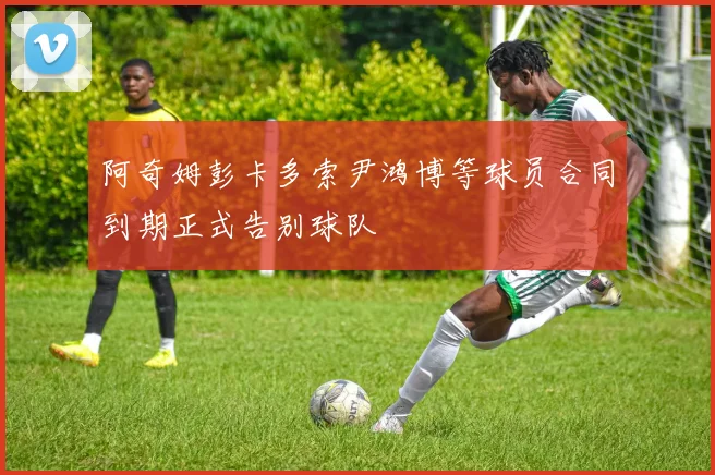 阿奇姆彭卡多索尹鸿博等球员合同到期正式告别球队
