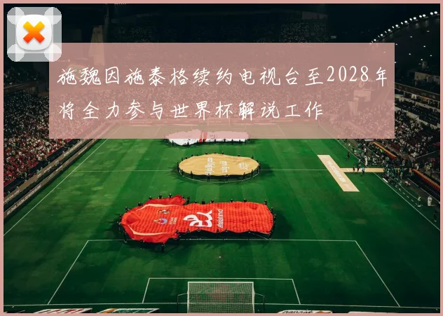 施魏因施泰格续约电视台至2028年将全力参与世界杯解说工作