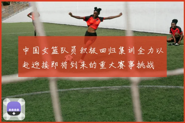 中国女篮队员积极回归集训全力以赴迎接即将到来的重大赛事挑战