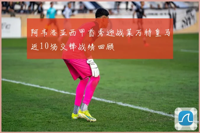 阿韦洛亚西甲首秀迎战莱万特皇马近10场交锋战绩回顾