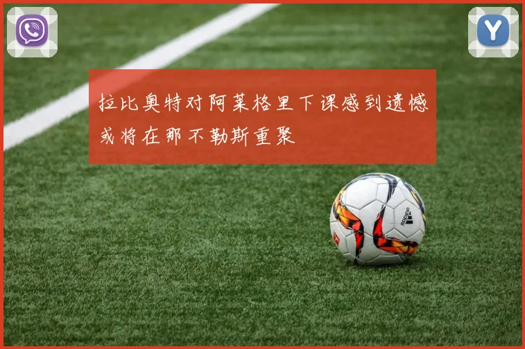 拉比奥特对阿莱格里下课感到遗憾或将在那不勒斯重聚