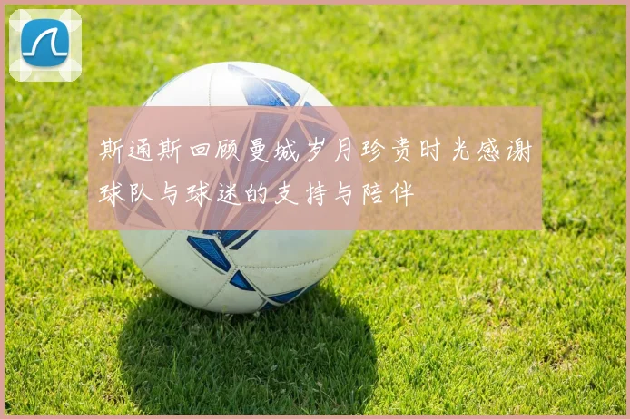 斯通斯回顾曼城岁月珍贵时光感谢球队与球迷的支持与陪伴