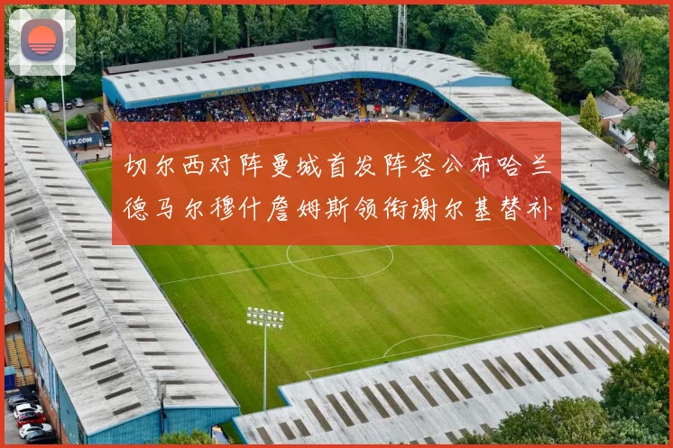 切尔西对阵曼城首发阵容公布哈兰德马尔穆什詹姆斯领衔谢尔基替补出战